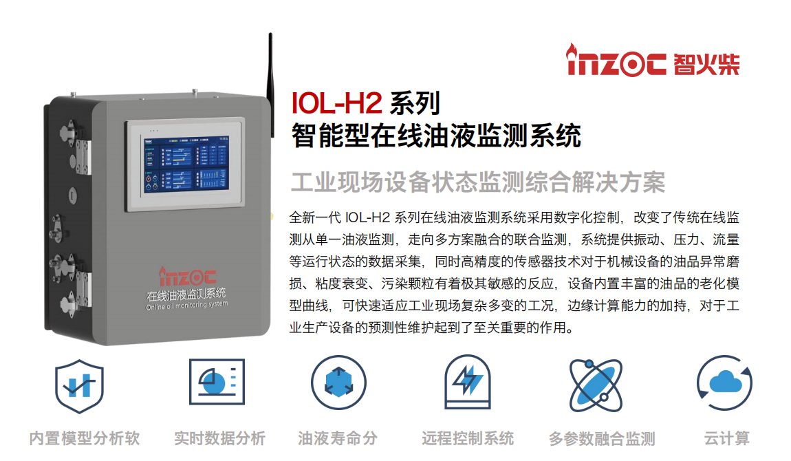 IOL-H2系列智能型在線油液監測系統-工業現場設備狀態監測綜合解決方案 全新一代 IOL-H2 系列在線油液監測系統采用數字化控制，改變了傳統在線監測從單一油液監測，走向多方案融合的聯合監測，系統提供振動、壓力、流量等運行狀態的數據采集，同時高精度的傳感器技術對于機械設備的油品異常磨損、粘度衰變、污染顆粒有著極其敏感的反應，設備內置豐富的油品的老化模型曲線，可快速適應工業現場復雜多變的工況，邊緣計算能力的加持，對于工業生產設備的預測性維護起到了至關重要的作用。 應用領域：鋼鐵冶金、石油化工、能源電力、水泥建材、大型機械、煤炭、盾構等。