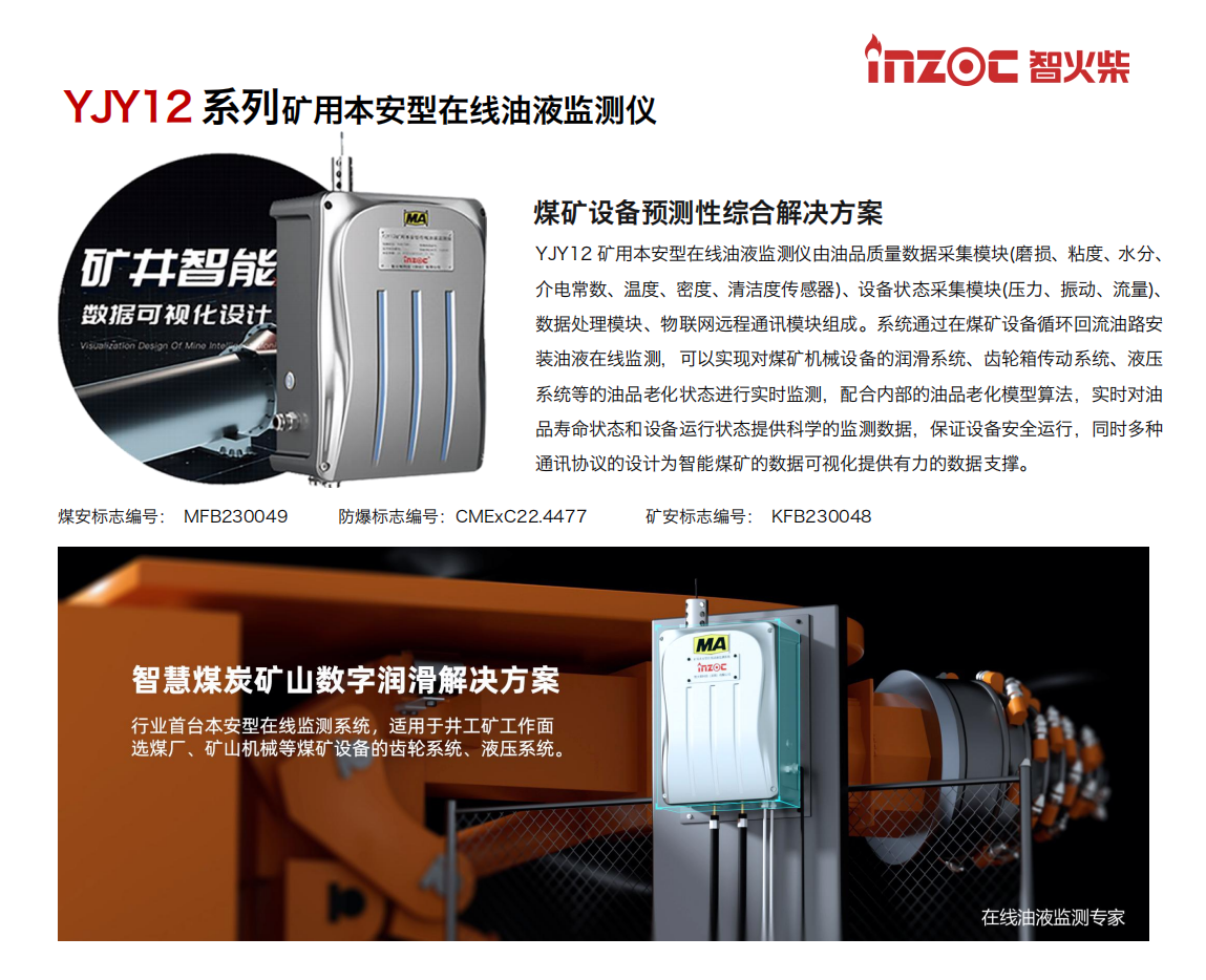 YJY12礦用本安型在線油液監測系統由油品質量數據采集模塊(磨損、粘度、水分、介電常數、溫度、密度、清潔度傳感器)、設備狀態采集模塊(壓力、振動、流量)、數據處理模塊、物聯網遠程通訊模塊組成。系統通過在煤礦設備循環回流油路安裝油液在線監測，可以實現對煤礦機械設備的潤滑系統、齒輪箱傳動系統、液壓系統等的油品老化狀態進行實時監測，配合內部的油品老化模型算法，實時對油品壽命狀態和設備運行狀態提供科學的監測數據，保證設備安全運行，同時多種通訊協議的設計為智能煤礦的數據可視化提供有力的數據支撐。