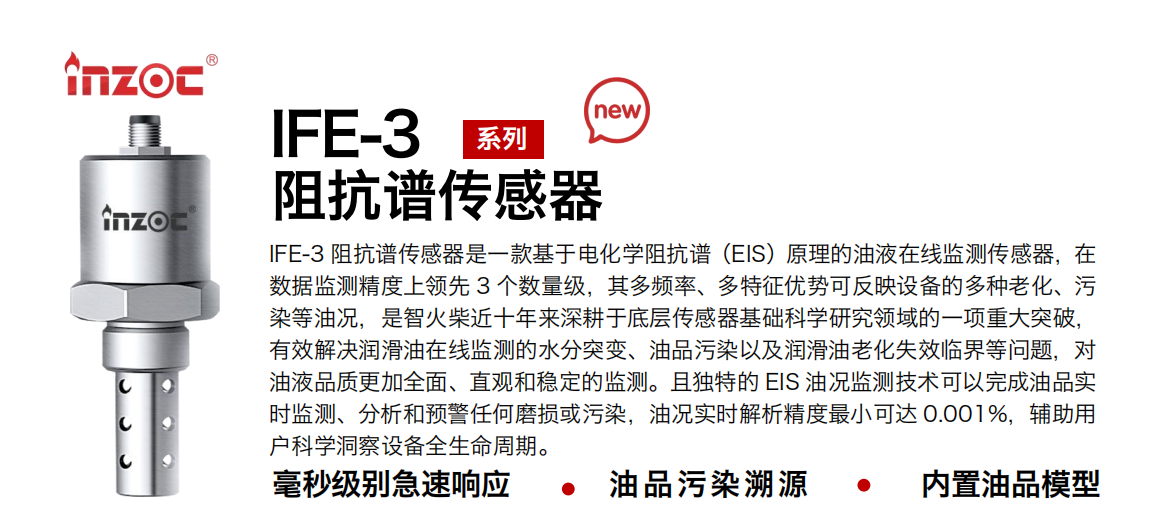 IFE-3阻抗譜傳感器是一款基于電化學阻抗譜（EIS）原理的油液在線監測傳感器，在數據監測精度上領先 3 個數量級，其多頻率、多特征優勢可反映設備的多種老化、污染等油況，是智火柴近十年來深耕于底層傳感器基礎科學研究領域的一項重大突破，有效解決潤滑油在線監測的水分突變、油品污染以及潤滑油老化失效臨界等問題，對油液品質更加全面、直觀和穩定的監測。且獨特的 EIS 油況監測技術可以完成油品實時監測、分析和預警任何磨損或污染，油況實時解析精度最小可達 0.001%，輔助用戶科學洞察設備全生命周期。 行業：鋼鐵冶金/石油化工/能源電力/水泥建材/大型機械/地下挖掘等 油品：齒輪油/液壓油/透平油/柴機油/絕緣油等