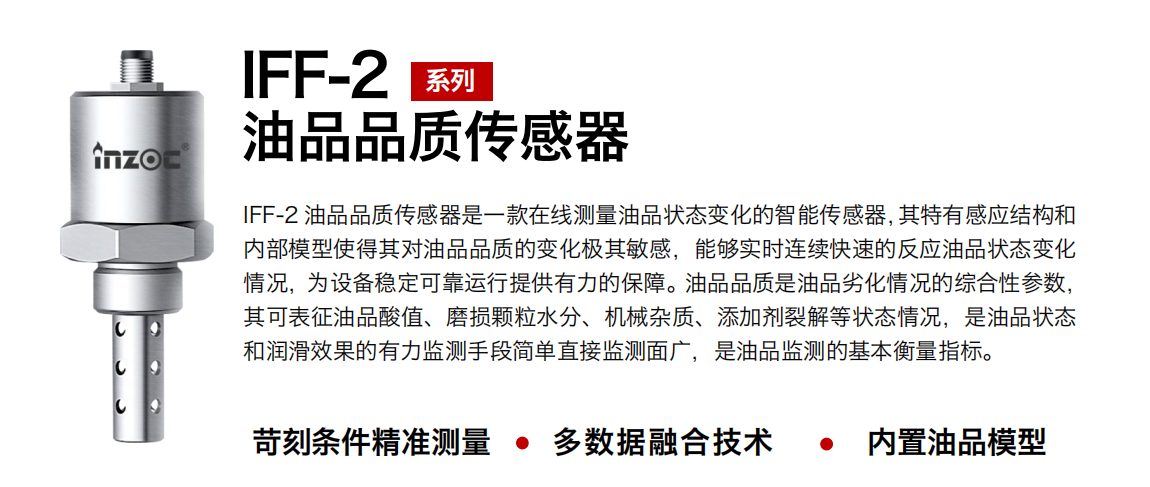 IFF-2油品品質傳感器是一款在線測量油品狀態變化的智能傳感器，其特有感應結構和內部模型使得其對油品品質的變化極其敏感，能夠實時連續快速的反應油品狀態變化情況，為設備穩定可靠運行提供有力的保障。油品品質是油品劣化情況的綜合性參數，其可表征油品酸值、磨損顆粒水分、機械雜質、添加劑裂解等狀態情況，是油品狀態和潤滑效果的有力監測手段簡單直接監測面廣，是油品監測的基本衡量指標。 行業：鋼鐵冶金/石油化工/能源電力/水泥建材/大型機械/煤炭采礦/地下挖掘等 油品：潤滑油/齒輪油/液壓油/透平油/渦輪機油等