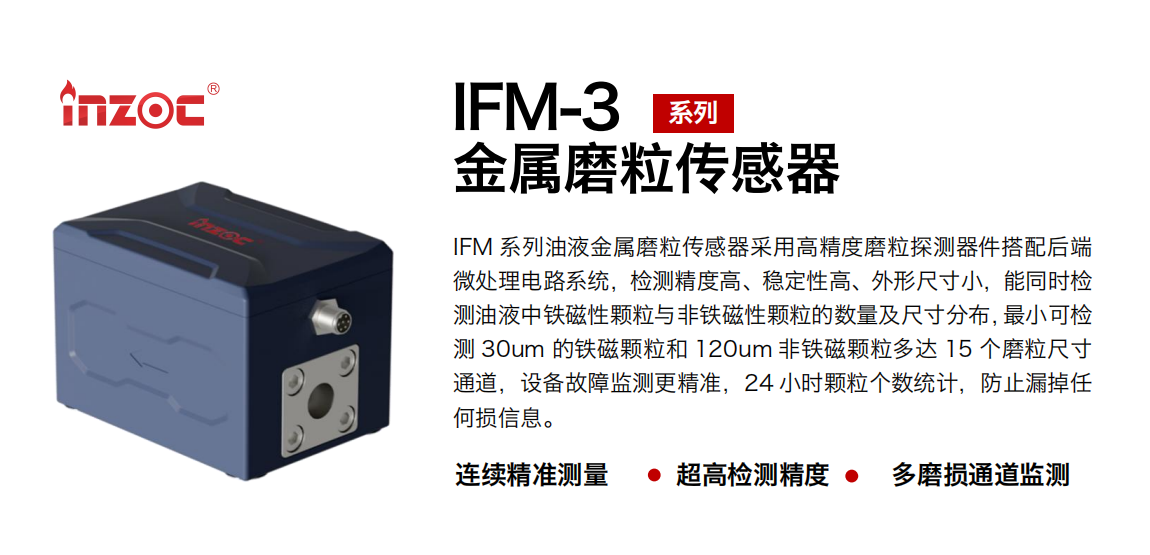 IFM-3系列油液金屬磨粒傳感器采用高精度磨粒探測器件搭配后端微處理電路系統，檢測精度高、穩定性高、外形尺寸小，能同時檢測油液中鐵磁性顆粒與非鐵磁性顆粒的數量及尺寸分布，最小可檢測 30um 的鐵磁顆粒和 120um 非鐵磁顆粒多達 15 個磨粒尺寸通道，設備故障監測更精準，24 小時顆粒個數統計，防止漏掉任何損信息。 行業：鋼鐵冶金/石油化工/能源電力/水泥建材/大型機械/煤炭采礦/工程機械等 油品：齒輪油/液壓油/透平油/柴機油/絕緣油等