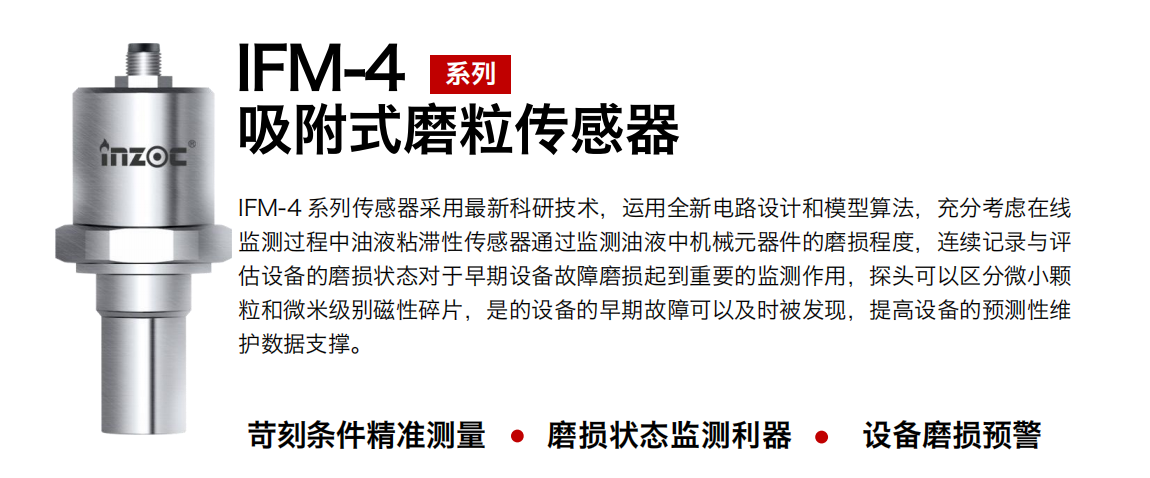 IFM-4系列油液吸附式磨粒傳感器采用最新科研技術(shù)，運(yùn)用全新電路設(shè)計(jì)和模型算法，充分考慮在線監(jiān)測(cè)過程中油液粘滯性傳感器通過監(jiān)測(cè)油液中機(jī)械元器件的磨損程度，連續(xù)記錄與評(píng)估設(shè)備的磨損狀態(tài)對(duì)于早期設(shè)備故障磨損起到重要的監(jiān)測(cè)作用，探頭可以區(qū)分微小顆粒和微米級(jí)別磁性碎片，是的設(shè)備的早期故障可以及時(shí)被發(fā)現(xiàn)，提高設(shè)備的預(yù)測(cè)性維護(hù)數(shù)據(jù)支撐。 行業(yè)：鋼鐵、石化、盾構(gòu)、電力、風(fēng)電、大型設(shè)備、OEM 集成等 油品：液壓油、透平油、柴機(jī)油、絕緣油、變壓器油等