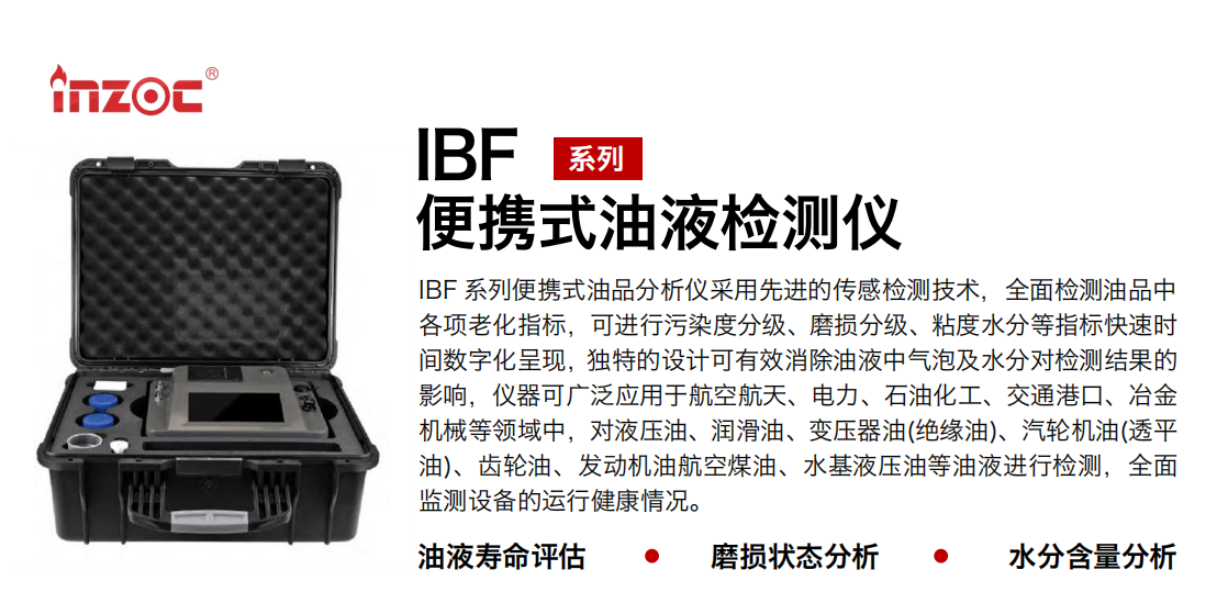 IBF 系列便攜式油品分析儀采用先進的傳感檢測技術，全面檢測油品中各項老化指標，可進行污染度分級、磨損分級、粘度水分等指標快速時間數字化呈現，獨特的設計可有效消除油液中氣泡及水分對檢測結果的影響，儀器可廣泛應用于航空航天、電力、石油化工、交通港口、冶金機械等領域中，對液壓油、潤滑油、變壓器油(絕緣油)、汽輪機油(透平油)、齒輪油、發動機油航空煤油、水基液壓油等油液進行檢測，全面監測設備的運行健康情況。 行業：鋼鐵、石化、盾構、電力、風電、大型設備、實驗室 油品：液壓油、透平油、柴機油、齒輪油、變壓器油