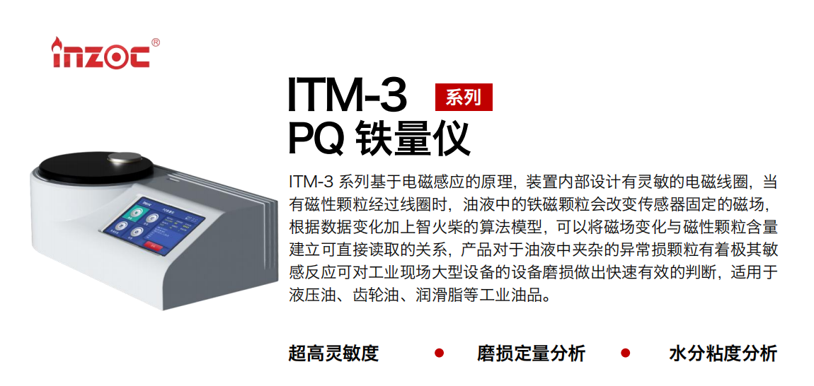ITM-3系列多功能PQ鐵量儀基于電磁感應的原理，裝置內部設計有靈敏的電磁線圈，當有磁性顆粒經過線圈時，油液中的鐵磁顆粒會改變傳感器固定的磁場，根據數據變化加上智火柴的算法模型，可以將磁場變化與磁性顆粒含量建立可直接讀取的關系，產品對于油液中夾雜的異常損顆粒有著極其敏感反應可對工業現場大型設備的設備磨損做出快速有效的判斷，適用于液壓油、齒輪油、潤滑脂等工業油品。 應用領域：鋼鐵、石化、盾構、電力、風電、大型設備、實驗室 適用油品：液壓油、透平油、柴機油、齒輪油、變壓器油