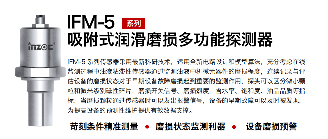 IFM-5吸附式潤滑磨損多功能探測器采用最新科研技術，運用全新電路設計和模型算法，充分考慮在線監測過程中油液粘滯性傳感器通過監測油液中機械元器件的磨損程度，連續記錄與評估設備的磨損狀態對于早期設備故障磨損起到重要的監測作用，探頭可以區分微小顆粒和微米級別磁性碎片，磨損開關信號、磨損烈度，含水率、飽和度、油品品質等指標，當磨損顆粒通過傳感器時可以發出報警信號，設備的早期故障可以及時被發現，為提高設備的預測性維護提供有效數據支撐。 行業：鋼鐵、石化、盾構、電力、風電、大型設備、OEM 集成等 油品：液壓油、透平油、柴機油、絕緣油、變壓器油等