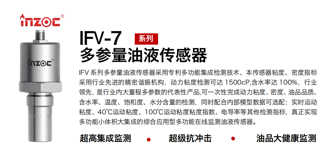 IFV 系列多參量油液傳感器采用專利多功能集成檢測技術、本傳感器粘度、密度指標采用行業先進的精密諧振機構，動力粘度檢測可達 1500cP,含水率達 100%，行業領先，是行業內大量程多參數的代表性產品,可一次性完成動力粘度、密度、油品品質、含水率、溫度、飽和度、水分含量的檢測，同時配合內部模型數據可選配：實時運動粘度、40℃運動粘度、100℃運動粘度粘度指數、電導率等其他檢測指標，真正實現多功能小體積大集成的綜合應用型多功能在線監測油液傳感器。 行業：鋼鐵冶金/石油化工/能源電力/水泥建材/大型機械/地下挖掘等 油品：齒輪油/液壓油/透平油/柴機油/絕緣油等