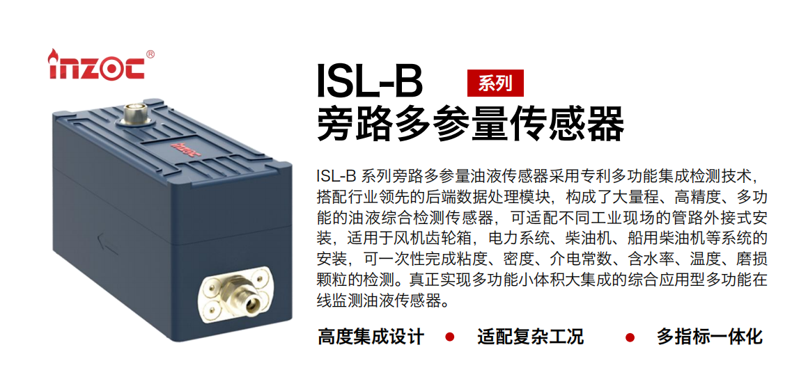 ISL-B 系列旁路多參量油液傳感器采用專利多功能集成檢測技術，搭配行業領先的后端數據處理模塊，構成了大量程、高精度、多功能的油液綜合檢測傳感器，可適配不同工業現場的管路外接式安裝，適用于風機齒輪箱，電力系統、柴油機、船用柴油機等系統的安裝，可一次性完成粘度、密度、介電常數、含水率、溫度、磨損顆粒的檢測。真正實現多功能小體積大集成的綜合應用型多功能在線監測油液傳感器。 行業：鋼鐵、石化、盾構、電力、風電、大型設備、OEM 等 油品：齒輪油、液壓油、透平油、柴機油等