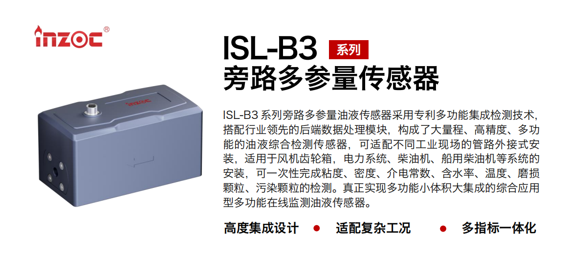 ISL-B3 系列旁路多參量油液傳感器采用專利多功能集成檢測技術，搭配行業領先的后端數據處理模塊，構成了大量程、高精度、多功能的油液綜合檢測傳感器，可適配不同工業現場的管路外接式安裝，適用于風機齒輪箱，電力系統、柴油機、船用柴油機等系統的安裝，可一次性完成粘度、密度、介電常數、含水率、溫度、磨損顆粒、污染顆粒的檢測。真正實現多功能小體積大集成的綜合應用型多功能在線監測油液傳感器。 行業：鋼鐵、石化、盾構、電力、風電、大型設備、OEM 等 油品：齒輪油、液壓油、透平油、柴機油等