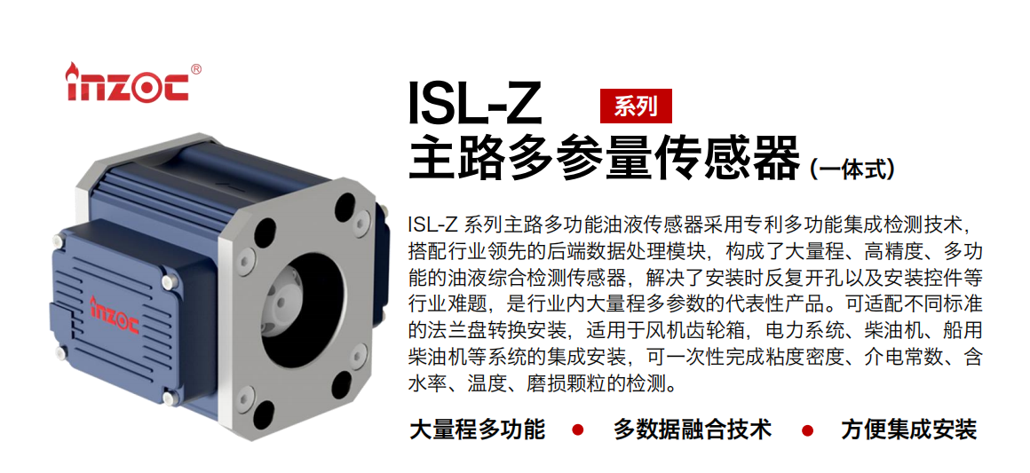 ISL-Z 系列主路多功能油液傳感器采用專利多功能集成檢測技術，搭配行業領先的后端數據處理模塊，構成了大量程、高精度、多功能的油液綜合檢測傳感器，解決了安裝時反復開孔以及安裝控件等行業難題，是行業內大量程多參數的代表性產品?？蛇m配不同標準的法蘭盤轉換安裝，適用于風機齒輪箱，電力系統、柴油機、船用柴油機等系統的集成安裝，可一次性完成粘度密度、介電常數、含水率、溫度、磨損顆粒的檢測。 行業：鋼鐵、石化、盾構、電力、風電、大型設備、OEM 等 油品：齒輪油、液壓油、透平油、柴機油等