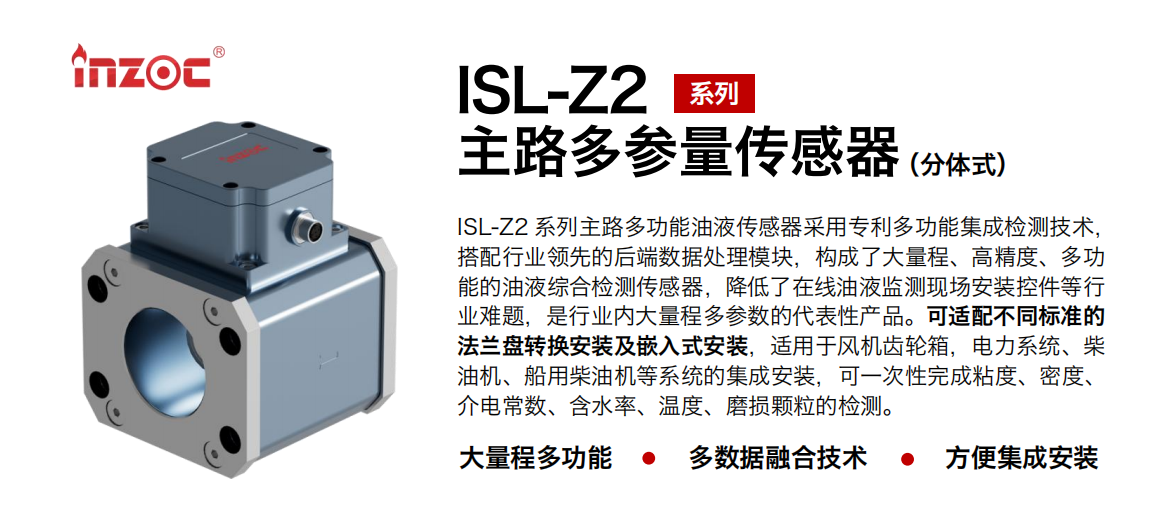 ISL-Z2 系列主路多功能油液傳感器采用專利多功能集成檢測技術，搭配行業領先的后端數據處理模塊，構成了大量程、高精度、多功能的油液綜合檢測傳感器，降低了在線油液監測現場安裝控件等行業難題，是行業內大量程多參數的代表性產品?？蛇m配不同標準的法蘭盤轉換安裝及嵌入式安裝，適用于風機齒輪箱，電力系統、柴油機、船用柴油機等系統的集成安裝，可一次性完成粘度、密度、介電常數、含水率、溫度、磨損顆粒的檢測。 行業：鋼鐵、石化、盾構、電力、風電、大型設備、OEM 等 油品：齒輪油、液壓油、透平油、柴機油等