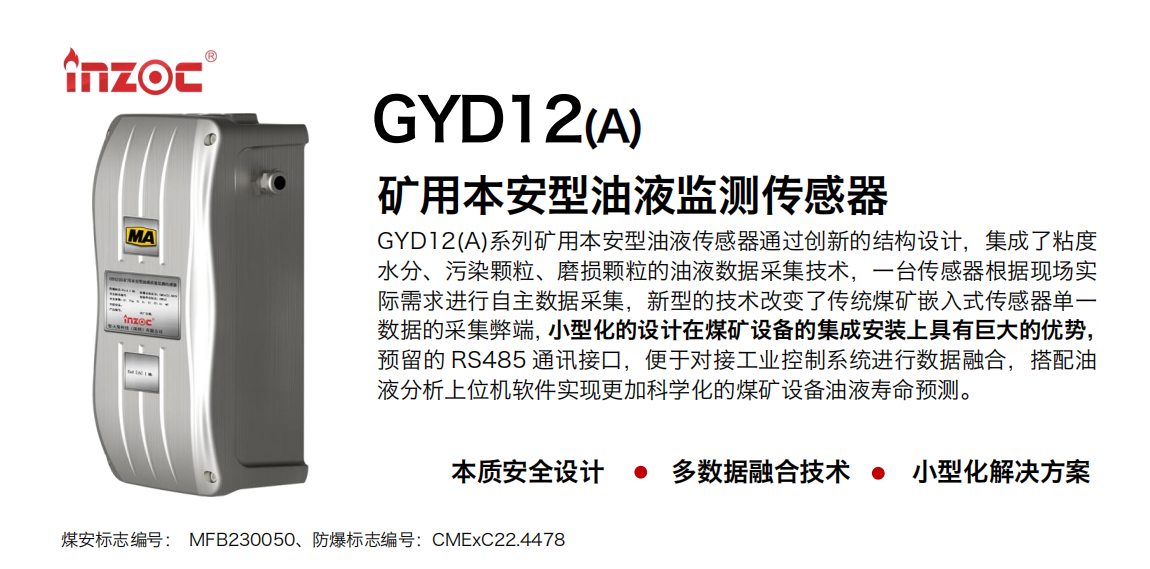 GYD12(A)系列礦用本安型油液傳感器通過創新的結構設計，集成了粘度水分、污染顆粒、磨損顆粒的油液數據采集技術，一臺傳感器根據現場實際需求進行自主數據采集，新型的技術改變了傳統煤礦嵌入式傳感器單一數據的采集弊端，小型化的設計在煤礦設備的集成安裝上具有巨大的優勢，預留的 RS485 通訊接口，便于對接工業控制系統進行數據融合，搭配油 液分析上位機軟件實現更加科學化的煤礦設備油液壽命預測。 行業：采煤機/掘進機/煤炭皮帶機/煤炭乳化水泵/減速機/刮板機/煤炭特種設備等 油品：齒輪油/液壓油/透平油/柴機油/煤炭設備專用油等