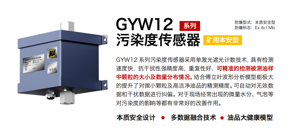 GYW12 系列礦用本安型油液污染度傳感器采用單激光遮光計數(shù)技術(shù)，具有檢測速度快，抗干擾性強精度高，重復(fù)性好，可精準的檢測被測油樣中顆粒的大小及數(shù)量分布情況。結(jié)合傅立葉波形分析模型能極大的提升了對微小顆粒及高潔凈油品的精測精度。可自動對無效數(shù)據(jù)和干擾數(shù)據(jù)進行糾偏。對于現(xiàn)場經(jīng)常出現(xiàn)的微量水分、氣泡等對污染度的影響等都有非常好的改善作用。 行業(yè)：轉(zhuǎn)載機、刮板機、采煤機、破碎機、皮帶機、盾構(gòu)機、大型設(shè)備等 油品：液壓油、齒輪油、空壓機油、燃氣機油等